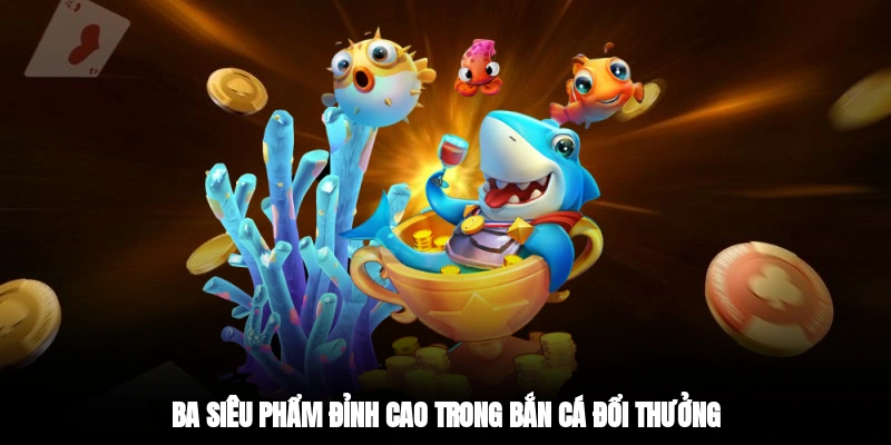 Ba siêu phẩm đỉnh cao trong bắn cá đổi thưởng